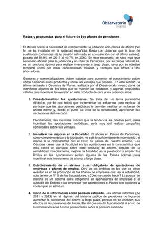 Retos y propuestas para el futuro de los planes de pensiones
El debate sobre la necesidad de complementar la jubilación con planes de ahorro por
fin se ha instalado en la sociedad española. Basta con observar que la tasa de
sustitución (porcentaje de la pensión estimada en comparación con el último salario),
pasará del 81,9% en 2013 al 49,7% en 2060. En este escenario, se hace más que
necesario ahorrar para la jubilación y un Plan de Pensiones, por su propia naturaleza,
es un producto óptimo para realizar inversiones a largo plazo, tanto por su objetivo
temporal como por otras características básicas y ventajas que ofrece a los
ahorradores.
Gestoras y comercializadores deben trabajar para aumentar el conocimiento sobre
cómo funcionan estos productos y sobre las ventajas que poseen. En este sentido, la
última encuesta a Gestoras de Planes realizada por el Observatorio Inverco pone de
manifiesto algunos de los retos que se marcan las entidades y algunas propuestas
válidas para incentivar la inversión en este producto de cara a los próximos años:
1. Desestacionalizar las aportaciones. Se trata de un tema puramente
didáctico, por lo que habrá que incrementar los esfuerzos para explicar al
partícipe que las aportaciones periódicas le permiten realizar un esfuerzo de
ahorro menor y, desde el punto de vista de la rentabilidad, aprovechar las
oscilaciones del mercado.
Precisamente, las Gestoras indican que la tendencia es positiva pero, para
incentivar las aportaciones periódicas, sería muy útil realizar campañas
comerciales sobre sus ventajas.
2. Incentivar las mejoras en la fiscalidad. El ahorro en Planes de Pensiones,
como complemento para la jubilación, no está lo suficientemente incentivado, al
menos si lo comparamos con el resto de países de nuestro entorno. Las
Gestoras creen que la fiscalidad en las aportaciones es la característica que
más valora el partícipe sobre este producto de ahorro, seguida de la
rentabilidad. Precisamente, mejorar la fiscalidad en la prestación y ampliar los
límites en las aportaciones serían algunas de las formas óptimas para
incentivar este instrumento de ahorro a largo plazo.
3. Establecimiento de un sistema cuasi obligatorio de aportaciones de
empresas a planes de empleo. Otro de los ámbitos en los que se debe
avanzar es en la promoción de los Planes de empresas que, en la actualidad,
solo tienen un 11% de los trabajadores. ¿Cómo se puede hacer? La puesta en
marcha de un sistema cuasi obligatorio de aportaciones de empresas o el
subsidio del Estado a las empresas por aportaciones a Planes son opciones a
contemplar en el futuro.
4. Envío de la información sobre pensión estimada. Las últimas reformas (de
2011 y 2013) en el régimen del sistema público de pensiones no lograron
aumentar la conciencia del ahorro a largo plazo, porque no se conocen sus
efectos en las pensiones del futuro. De ahí que resulte fundamental el envío de
la información a los futuros pensionistas sobre la pensión estimada.
 