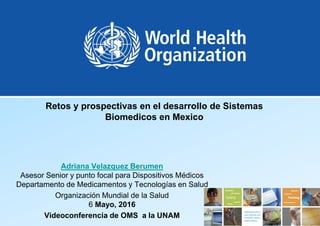 Retos y prospectivas en el desarrollo de Sistemas
Biomedicos en Mexico
Adriana Velazquez Berumen
Asesor Senior y punto focal para Dispositivos Médicos
Departamento de Medicamentos y Tecnologías en Salud
Organización Mundial de la Salud
6 Mayo, 2016
Videoconferencia de OMS a la UNAM
 