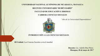 UNIVERSIDAD NACIONALAUTÓNOMA DE NICARAGUA, MANAGUA
RECINTO UNIVERSITARIO “RUBÉN DARÍO”
FACULTAD DE EDUCACIÓN E IDIOMAS
CARRERA CIENCIAS SOCIALES
“Año de la Universidad Emprendedora”
INTRODUCCIÓN A LAS CIENCIAS SOCIALES
III Unidad: Las Ciencias Sociales a nivel mundial
Docente: Lic. Adolfo Díaz Pérez.
Managua, 06 de mayo de 2017
 