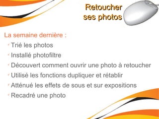 Retoucher ses photos La semaine dernière : Trié les photos Installé photofiltre Découvert comment ouvrir une photo à retoucher Utilisé les fonctions dupliquer et rétablir Atténué les effets de sous et sur expositions Recadré une photo 