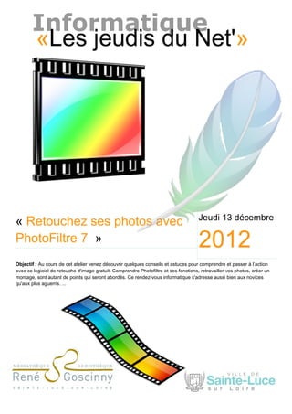 Informatique
       «Les jeudis du Net'»




                                                                                      Jeudi 13 décembre
« Retouchez ses photos avec
PhotoFiltre 7 »                                                                       2012
Objectif : Au cours de cet atelier venez découvrir quelques conseils et astuces pour comprendre et passer à l’action
avec ce logiciel de retouche d'image gratuit. Comprendre Photofiltre et ses fonctions, retravailler vos photos, créer un
montage, sont autant de points qui seront abordés. Ce rendez-vous informatique s'adresse aussi bien aux novices
qu'aux plus aguerris. ...
 