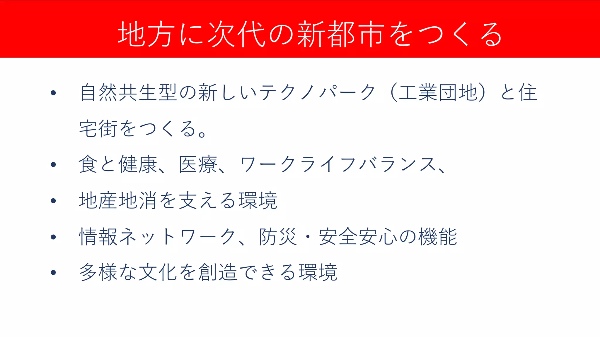 地⽅に次代の新都市をつくる
• ⾃然共⽣型の新しいテクノパーク（⼯業団地）と住
宅街をつくる。
• ⾷と健康、医療、ワークライフバランス、
• 地産地消を⽀える環境
• 情報ネットワーク、防災・安全安⼼の機能
• 多様な⽂化を創造できる環境
 