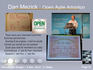 Dan Mezick : Open Agile Adoption

•Tous ceux qui viennent sont les
bonnes personnes
•Quoiqu'il se passe, c'est la seule
chose qui aurait pu se passer
•Quel que soit le moment où cela
commence, c’est le bon moment
•Quand c’est fini, c’est fini

Pour plus de modèles : Modèles Powerpoint PPT gratuits

French SUG Google – 4 Nov. 2013 - V. Delay

Page 13

 