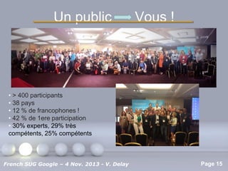 Un public

Vous !

• > 400 participants
• 38 pays
• 12 % de francophones !
• 42 % de 1ere participation
• 30% experts, 29% très
compétents, 25% compétents

Pour plus de modèles : Modèles Powerpoint PPT gratuits

French SUG Google – 4 Nov. 2013 - V. Delay

Page 15

 