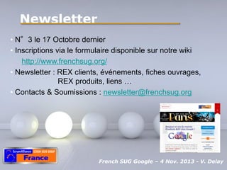 Newsletter
• N°3 le 17 Octobre dernier
• Inscriptions via le formulaire disponible sur notre wiki
http://www.frenchsug.org/
• Newsletter : REX clients, événements, fiches ouvrages,
REX produits, liens …
• Contacts & Soumissions : newsletter@frenchsug.org

Pour plus de modèles : Modèles Powerpoint PPT gratuits

Powerpoint Templates
French SUG Google – 4 Nov. 2013 - Page 18
V. Delay

 