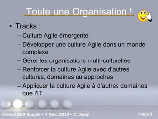Toute une Organisation !
• Tracks :
– Culture Agile émergente
– Développer une culture Agile dans un monde
complexe
– Gérer les organisations multi-culturelles
– Renforcer la culture Agile avec d'autres
cultures, domaines ou approches
– Appliquer la culture Agile à d'autres domaines
que l'IT
Pour plus de modèles : Modèles Powerpoint PPT gratuits

French SUG Google – 4 Nov. 2013 - V. Delay

Page 5

 
