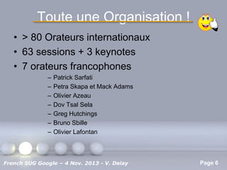Toute une Organisation !
• > 80 Orateurs internationaux
• 63 sessions + 3 keynotes
• 7 orateurs francophones
–
–
–
–
–
–
–

Patrick Sarfati
Petra Skapa et Mack Adams
Olivier Azeau
Dov Tsal Sela
Greg Hutchings
Bruno Sbille
Olivier Lafontan

Pour plus de modèles : Modèles Powerpoint PPT gratuits

French SUG Google – 4 Nov. 2013 - V. Delay

Page 6

 