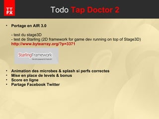 Todo  Tap Doctor 2 Portage en AIR 3.0 - test du stage3D - test de Starling (2D framework for game dev running on top of Stage3D) http://www.bytearray.org/?p=3371 Animation des microbes & splash si perfs correctes Mise en place de levels & bonus Score en ligne Partage Facebook Twitter 