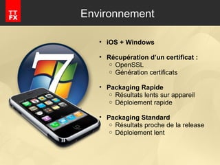 Environnement iOS + Windows Récupération d’un certificat :  OpenSSL Génération certificats Packaging Rapide Résultats lents sur appareil Déploiement rapide Packaging Standard Résultats proche de la release Déploiement lent 