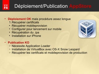 Déploiement/Publication  AppStore Déploiement OK  mais procédure assez longue Récupérer certificats Récupérer mobileprovision Configurer pour lancement sur mobile Récupération du .ipa Installation sur iPhone  Publication KO Nécessite Application Loader Installation de VirtualBox avec OS-X Snow Leopard Récupérer les certificats et mobileprovision de production 