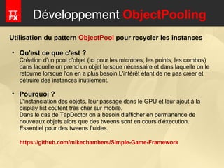 Développement  ObjectPooling Utilisation du pattern  ObjectPool  pour recycler les instances Qu'est ce que c'est ? Création d'un pool d'objet (ici pour les microbes, les points, les combos) dans laquelle on prend un objet lorsque nécessaire et dans laquelle on le retourne lorsque l'on en a plus besoin.L'intérêt étant de ne pas créer et détruire des instances inutilement. Pourquoi ? L'instanciation des objets, leur passage dans le GPU et leur ajout à la display list coûtent très cher sur mobile.  Dans le cas de TapDoctor on a besoin d'afficher en permanence de nouveaux objets alors que des tweens sont en cours d'éxecution.  Essentiel pour des tweens fluides. https://github.com/mikechambers/Simple-Game-Framework 