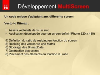 Développement  MultiScreen Un code unique s'adaptant aux différents screen   Vecto to Bitmap : Assets vectoriels dans un swc. Application développée pour un screen défini (iPhone 320 x 480) Définition du ratio de resizing en fonction du screen Resizing des vectos via une Matrix Stockage des BitmapData Destruction des vectos Placement des éléments en fonction du ratio 