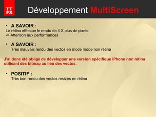 Développement  MultiScreen A SAVOIR :  Le rétina effectue le rendu de 4 X plus de pixels. -> Attention aux performances A SAVOIR :  Très mauvais rendu des vectos en mode mode non rétina J'ai donc été obligé de développer une version spécifique iPhone non rétina utilisant des bitmap au lieu des vectos. POSITIF : Très bon rendu des vectos resizés en rétina 