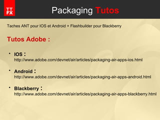 Packaging  Tutos Taches ANT pour IOS et Android + Flashbuilder pour Blackberry Tutos Adobe : IOS  : http://www.adobe.com/devnet/air/articles/packaging-air-apps-ios.html Android  : http://www.adobe.com/devnet/air/articles/packaging-air-apps-android.html Blackberry  : http://www.adobe.com/devnet/air/articles/packaging-air-apps-blackberry.html 