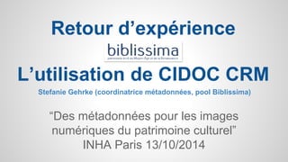 Retour d’expérience 
L’utilisation de CIDOC CRM 
Stefanie Gehrke (coordinatrice métadonnées, pool Biblissima) 
“Des métadonnées pour les images 
numériques du patrimoine culturel” 
INHA Paris 13/10/2014 
 