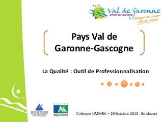 Pays Val de
    Garonne-Gascogne

La Qualité : Outil de Professionnalisation




             Colloque UMIHRA – 29 Octobre 2012 - Bordeaux
 