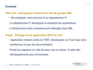 2 I Retour d’expérience sur l’agilité I 26 Mars 2015
Vitis Life : Compagnie d’assurance Vie du groupe KBL
~50 employés, dont environs 5 au département IT
Le département IT développe et maintient les applications
L’infrastructure (très complexe) est hébergée chez KBL
Projet : Portage d’une application VB 6 en .Net
Application maison créée en 1997, développée au fil de l’eau sans
architecture et peu de documentation
Projet de migration en .Net de deux ans en échec  gèle des
développements pour le business
Contexte
 