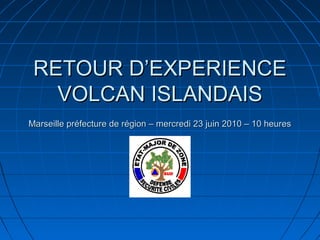 RETOUR D’EXPERIENCE
   VOLCAN ISLANDAIS
Marseille préfecture de région – mercredi 23 juin 2010 – 10 heures
 