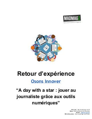  
 
Retour d’expérience 
Osons Innover
“A day with a star : jouer au 
journaliste grâce aux outils 
numériques” 
Site web : ​http://madmagz.com/fr 
Blog :​ ​http://​osonsinnover.education 
Twitter :​ ​@MadmagzEdu 
Offre Education : ​http://madmagz.com/fr​/edu
 
 