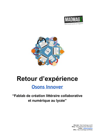  
 
Retour d’expérience 
Osons Innover
“Fablab de création littéraire collaborative 
et numérique au lycée” 
 
 
 
 
 
Site web : ​http://madmagz.com/fr 
Blog :​ ​http://​osonsinnover.education 
Twitter :​ ​@MadmagzEdu 
Offre : ​http://madmagz.com/fr​/edu
 
 