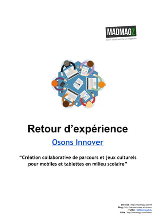  
 
Retour d’expérience 
Osons Innover
“Création collaborative de parcours et jeux culturels
pour mobiles et tablettes en milieu scolaire”
 
 
 
 
 
Site web : ​http://madmagz.com/fr 
Blog :​ ​http://​osonsinnover.education 
Twitter :​ ​@MadmagzEdu 
Offre : ​http://madmagz.com/fr​/edu
 
 