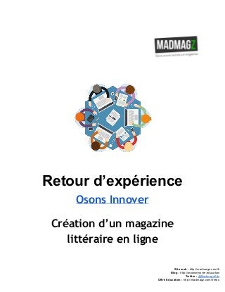  
 
Retour d’expérience 
Osons Innover
Création d’un magazine
littéraire en ligne
 
 
 
Site web : ​http://madmagz.com/fr 
Blog :​ ​http://​osonsinnover.education 
Twitter :​ ​@MadmagzEdu 
Offre Education : ​http://madmagz.com/fr​/edu
 
 