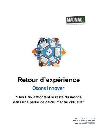  
 
Retour d’expérience 
Osons Innover
“Des CM2 affrontent le reste du monde 
dans une partie de calcul mental virtuelle” 
 
 
 
 
Site web : ​http://madmagz.com/fr 
Blog :​ ​http://​osonsinnover.education 
Twitter :​ ​@MadmagzEdu 
Offre : ​http://madmagz.com/fr​/edu
 
 