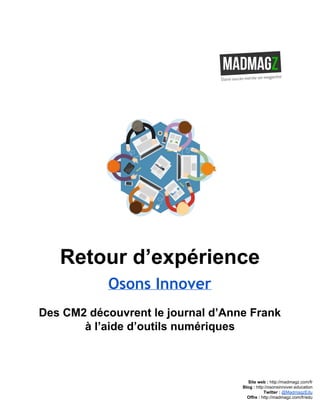  
 
Retour d’expérience 
Osons Innover
Des CM2 découvrent le journal d’Anne Frank 
à l’aide d’outils numériques 
 
 
 
 
Site web : ​http://madmagz.com/fr 
Blog :​ ​http://​osonsinnover.education 
Twitter :​ ​@MadmagzEdu 
Offre : ​http://madmagz.com/fr​/edu
 
 