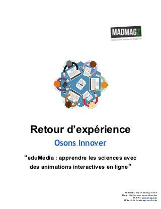  
 
Retour d’expérience 
Osons Innover
“​eduMedia : apprendre les sciences avec 
des animations interactives en ligne​” 
 
 
 
 
Site web : ​http://madmagz.com/fr 
Blog :​ ​http://​osonsinnover.education 
Twitter :​ ​@MadmagzEdu 
Offre : ​http://madmagz.com/fr​/edu
 
 