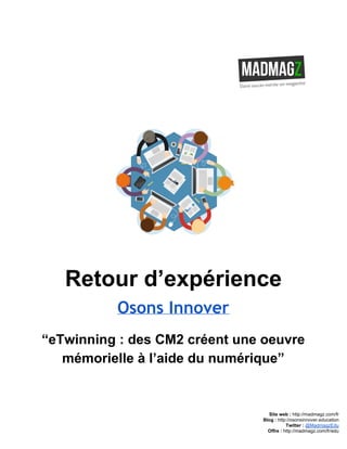  
 
Retour d’expérience 
Osons Innover
“eTwinning : des CM2 créent une oeuvre 
mémorielle à l’aide du numérique” 
 
 
 
 
Site web : ​http://madmagz.com/fr 
Blog :​ ​http://​osonsinnover.education 
Twitter :​ ​@MadmagzEdu 
Offre : ​http://madmagz.com/fr​/edu
 
 