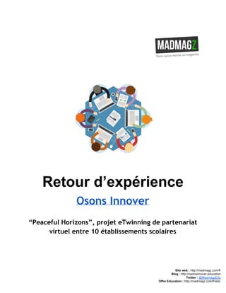  
 
Retour d’expérience 
Osons Innover
“Peaceful Horizons”, projet eTwinning de partenariat
virtuel entre 10 établissements scolaires
 
 
 
 
Site web : ​http://madmagz.com/fr 
Blog :​ ​http://​osonsinnover.education 
Twitter :​ ​@MadmagzEdu 
Offre Education : ​http://madmagz.com/fr​/edu
 
 