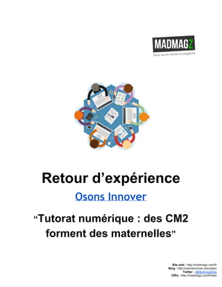  
 
Retour d’expérience
Osons Innover
“​Tutorat numérique : des CM2 
forment des maternelles​”
Site web : ​http://madmagz.com/fr 
Blog :​ ​http://​osonsinnover.education 
Twitter :​ ​@MadmagzEdu 
Offre : ​http://madmagz.com/fr​/edu
 
 