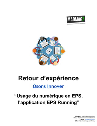  
 
Retour d’expérience 
Osons Innover
“Usage du numérique en EPS, 
l’application EPS Running” 
 
 
 
Site web : ​http://madmagz.com/fr 
Blog :​ ​http://​osonsinnover.education 
Twitter :​ ​@MadmagzEdu 
Offre : ​http://madmagz.com/fr​/edu
 
 