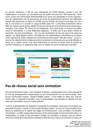Le premier événement a été les Jeux Olympiques du Crédit Agricole, ouverts à tous les                             
collaborateurs du groupe, qui réunissent tous les quatre ans près de 4 000 personnes. “Nous                             
avons ouvert une communauté événementielle pour suivre ces olympiades et avons proposé à                         
tous les collaborateurs de CA Assurances de suivre les performances sportives des différentes                         
équipes des assurances en direct sur le RSE, avec les photos, les scores, les arrivées, etc. Ça a                                   
été un vrai lanceur et a suscité un usage du RSE assez fort”. Le deuxième événement a été la                                     
Fête des Voisins que le groupe célèbre à Paris au mois de juin et qui réunit tous les assurances à                                       
l’occasion d’une soirée. “En amont de cet événement, nous avons lancé un concours de selfies                             
ouvert à l’international. Il y avait différentes catégories : le selfie avec le plus grand nombre de                                 
personnes, les plus humoristiques… On a eu des contributions de tous les pays et de toutes les                                 
régions”, se réjouit Brigitte Cachon. Concrètement, les collaborateurs s’inscrivaient sur le réseau                       
social, signaient la charte, postaient leur photo dans la communauté “Fête des voisins”. “Le jour J,                               
nous avons sélectionné les meilleures photos et procédé à la remise des prix qui a été diffusée en                                   
direct sur le réseau social”. Ces deux événements ont permis de lancer l’outil et ensuite de                               
susciter l’intérêt pour un usage plus large, avec la création de communautés plus ‘business’”.  
Pas de réseau social sans animation
 
Une fois le lancement réussi, il faut entretenir la flamme. La phase­pilote de six mois aura permis                                 
de tirer les enseignements ​indispensables au bon fonctionnement de ces communautés. “Pour                       
qu’une communauté marche”, explique Brigitte Cachon, “il faut mettre en place pour chacune                         
d'entre elles un dispositif d’animation, avec un ambassadeur, des animateurs, lesquels sont des                         
relais des informations vis­à­vis d’autres salariés”.  
 
“​Lors de la généralisation du dispositif à l’ensemble des employés, nous avons mis en place une                               
gouvernance propre, à savoir un Community Manager central ­ qui est à la Communication et qui                               
assure la cohérence et le respect des règles de fonctionnement ­ avec une MOA, à la direction                                 
informatique”. Le ​RSE compte désormais plus de 60 communautés et chacune d’entre elles a un                             
ambassadeur, un pilote et des animateurs chargés de l’animation. Le groupe s’est par ailleurs                           
doté d’une charte de fonctionnement précisant notamment que “chacun se connecte au réseau en                           
Site web : ​http://madmagz.com/fr 
Blog :​ ​http://comin.madmagz.com/fr 
Twitter :​ @MadmagzComIn 
Offre : ​http://madmagz.com/fr/journal­interne
 