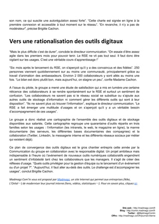 son nom, ce qui suscite une autorégulation assez forte”. “Cette charte est signée en ligne à la                                 
première connexion et accessible à tout moment sur le réseau”. “En revanche, il n’y a pas de                                 
modérateur", précise ​Brigitte Cachon​.  
Vers une rationalisation des outils digitaux
 
“Mais le plus difficile c’est de durer”, concède le directeur communication. “On essaie d’être assez                             
agile dans les premiers mois pour pouvoir tenir. Le RSE ne vit pas tout seul. Il faut donc être                                     
vigilant sur les usages. C’est une véritable cours d’apprentissage !” 
 
“Six mois après le lancement du RSE, on s'aperçoit qu’il y a des convaincus et des fidèles”. 250                                   
personnes viennent quotidiennement sur au moins une communauté, principalement grâce au                     
travail d’animation des ambassadeurs. Environ 2 000 collaborateurs y sont allés au moins une                           
fois. “Le bilan est donc plutôt bon, mais aujourd’hui, on stagne un peu”, confie Madame Cachon.  
 
A l’issue du pilote, le groupe a mené une étude de satisfaction qui a mis en lumière une certaine                                     
réticence des collaborateurs à se rendre spontanément sur le RSE et surtout un sentiment de                             
confusion. “Les collaborateurs ne savent pas si le réseau social se substitue ou s’ajoute aux                             
autres outils de stockage d’information ni comment gérer les différents outils qui sont à leur                             
disposition”. "Ils ne savent plus où trouver l’information”, explique le directeur communication. “Le                         
RSE a fait émerger une multitude d’usages et on s’aperçoit qu’il y a un véritable besoin                               
d’accompagnement de ces usages”.  
 
Le groupe a donc réalisé une cartographie de l’ensemble des outils digitaux et de stockage                             
disponibles aux salariés. Cette cartographie regroupe une quarantaine d’outils répartis en trois                       
familles selon les usages : l’information (les intranets, le web, le magazine en ligne), la manne                               
documentaire (les serveurs, les différentes bases documentaires des compagnies) et la                     
collaboration (Twitter, Linkedin, la messagerie interne et les différents réseaux sociaux par métier                         
qui existent déjà).  
 
Ce plan de convergence des outils digitaux est le gros chantier entrepris cette année par la                               
Communication du groupe en collaboration avec le responsable digital. Un projet ambitieux mais                         
indispensable à l’heure où l’avènement de nouveaux outils numériques collaboratifs engendrent                     
un sentiment d’infobésité tant chez les collaborateurs que les managers. Il s’agit de créer des                             
réflexes d’usage. “Quels outils privilégier pour la gestion d'équipe ou le lancement d'un événement                           
ou d'un projet ?". “Aujourd’hui, il faut aller au­delà des outils. Le challenge est d’accompagner les                               
usages”, conclut Brigitte Cachon.  
 
Madmagz Com’In vous est proposé par ​Madmagz​, un site Internet qui permet aux entreprises (Nike,
L’Oréal…) de moderniser leur journal interne (liens, vidéos, statistiques…). Pour en savoir plus, cliquez ​ici​.
Site web : ​http://madmagz.com/fr 
Blog :​ ​http://comin.madmagz.com/fr 
Twitter :​ @MadmagzComIn 
Offre : ​http://madmagz.com/fr/journal­interne
 