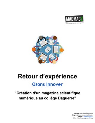  
 
Retour d’expérience 
Osons Innover
“Création d’un magazine scientifique 
numérique au collège Daguerre” 
 
 
 
 
Site web : ​http://madmagz.com/fr 
Blog :​ ​http://​osonsinnover.education 
Twitter :​ ​@MadmagzEdu 
Offre : ​http://madmagz.com/fr​/edu
 
 