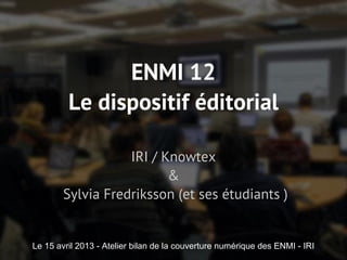 ENMI 12
Le dispositif éditorial
IRI / Knowtex
&
Sylvia Fredriksson (et ses étudiants )
Le 15 avril 2013 - Atelier bilan de la couverture numérique des ENMI - IRI
 