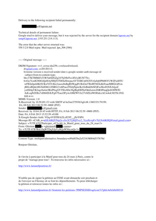 Delivery to the following recipient failed permanently:

   ghislain.delabie@laposte.net

Technical details of permanent failure:
Google tried to deliver your message, but it was rejected by the server for the recipient domain laposte.net by
smtp4.laposte.net. [193.251.214.113].

The error that the other server returned was:
550 5.2.0 Mail rejete. Mail rejected. lpn_506 [506]



----- Original message -----

DKIM-Signature: v=1; a=rsa-sha256; c=relaxed/relaxed;
     d=gmail.com; s=20120113;
     h=mime-version:x-received:sender:date:x-google-sender-auth:message-id
      :subject:from:to:content-type;
     bh=37KTMMrFzTiW5dr8ZGZg247Sj5fhJ5sviFh1yRUN77I=;
     b=Ge/YenIGN0GiQeHAj5HQTiTDOuSbwpacSVVEBCnhN2SYrfaibj6fPbH6YUWZFaiHTU
      wPJGkJpeh8KOUKirY6VrKn3zuosi8nBgRbWgqPt1BsOoJ7BsMT66XeKtFuaeMBGLhPcm
      jBlfcsBQnLHGXdOhG1ZSRG21zhPracrfTkbjNpm/KcOzBnkI6iSFdFscHezD2bXAfgzZ
      ys6SI4pVKfzqv0u4ot3RirP6zgSY55Ec6De38gIKpDDNeOkkIxmwZ6RSPmqQofrO8WfO
      AdLzqfb2OEe7sDb8ZhX/Fg67TaecOFy4zAMZWVJz27v0ZLkWOOekxACm4oL9J2Tk1FiG
      khLw==
MIME-Version: 1.0
X-Received: by 10.50.89.133 with SMTP id bo5mr2759363igb.68.1360335179199;
Fri, 08 Feb 2013 06:52:59 -0800 (PST)
Sender: ghislain.delabie@gmail.com
Received: by 10.64.20.45 with HTTP; Fri, 8 Feb 2013 06:52:59 -0800 (PST)
Date: Fri, 8 Feb 2013 15:52:59 +0100
X-Google-Sender-Auth: VGq-6VDTRAt2LxfC8T__jXrY8P4
Message-ID: <CAB_n=uGEABQYNip2e-zSx2CTjXQT+y2_YyuXr+pF+7kLNobKHQ@mail.gmail.com>
Subject: =?UTF-8?Q?Participer_=C3=A0_la_Manif_pour_tous_du_24_mars?=
From: Ghislain Delabie <ghislain@delabie.name>
To: =?UTF-8?B?RnLDqWTDqXJpYyBQaWNhcmQ=?= <frepicard@gmail.com>,
     Ghislain Delabie <ghislain.delabie@essec.edu>, ghislain.delabie@laposte.net,
     gdelabie@orange.fr
Content-Type: multipart/alternative; boundary=e89a8f3ba2a521b38004d537b78d

Bonjour Ghislain,



Je t'invite à participer à la Manif pour tous du 24 mars à Paris, contre le
projet de "mariage pour tous". Tu trouveras les infos nécessaires ici :

http://www.lamanifpourtous.fr/



N'oublie pas de signer la pétition au CESE avant dimanche soir prochain et
de l'envoyer au Chesnay où se font les dépouillements. Tu peux télécharger
la pétition et retrouver toutes les infos ici :

http://www.lamanifpourtous.fr/-Soutenir-les-petitions-?PHPSESSID=qelcsnr7r7phfc4a9ch8d4b510
 