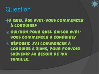 Question  À quel âge avez-vous commencer à conduire?Oui/Non Pour quel raison avez-vous commencer à conduire?Réponse: J’ai commencer à conduire à 31ans, pour pouvoir subvenir au besoin de ma famille.