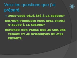 Voici les questions que j’ai préparé. Avez-vous déjà été à la guerre?oui/non Pourquoi vous avez choisi d’aller à la guerre?Réponse: Non parce que je suis une femme et je m’occupais de mes enfants.