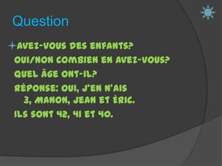 QuestionAvez-vous des enfants?Oui/Non Combien en avez-vous? Quel âge ont-il? Réponse: Oui, j’en n’ais 3, Manon, Jean et Éric.Ils sont 42, 41 et 40. 