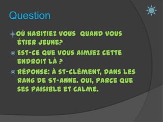 QuestionOù habitiez vous  quand vous étier jeune?Est-ce que vous aimiez cette endroit là ?Réponse: À st-clément, dans les rang de St-Anne. Oui, parce que ses paisible et calme. 