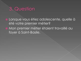 3. Question Lorsque vous étiez adolescente, quelle à été votre premier métier?Mon premier métier étaient travaillé au foyer à Saint-Basile.