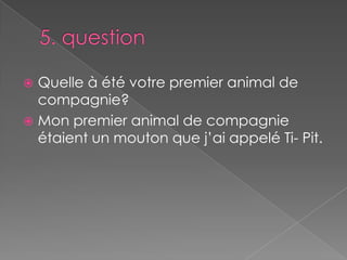 5. questionQuelle à été votre premier animal de compagnie?Mon premier animal de compagnie étaient un mouton que j’ai appelé Ti- Pit.