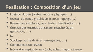 Réalisation : Composition d’un jeu
• Logique du jeu (règles, moteur physique, …)
• Moteur de rendu graphique (canvas, opengl, …)
• Ressources (textures, son, textes, localisation ...)
• Gestion des entrées utilisateur (touche écran,
gyroscope, ...)
• IA
• Stockage sur le device( sauvegardes, ...)
• Communication réseau
• Intégration api externes (pub, achat inapp, réseaux
 