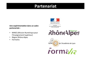Partenariat	
  



Une	
  expérimenta4on	
  dans	
  un	
  cadre	
  
partenariale	
  :	
  
	
  
•  MINES	
  (Mission	
  Numérique	
  pour	
  
     l’Enseignement	
  Supérieur)	
  
•  Région	
  Rhône-­‐Alpes	
  
•  FormaVia	
  
	
  
	
  
	
  
	
  
 