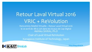 Retour Laval Virtual 2016
VRIC + ReVolution
Rencontres Réalité Virtuelle – Retour Laval Virtual 2016
le 20 avril de 18h à 22h dans les locaux de Cap Digital
Akihiko SHIRAI, Ph.D
Chair of Laval Virtual ReVolution
Kanagawa Institute of Technology, Japan
 