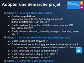 Adopter une démarche projet
  Etape 1 : Faire une étude des usages
    Quelles populations
     (nomades, sédentaires, bureautiques, orienté
     tâche, prestataires, TMA etc…) ?
    Quels devices (portables, tablettes, smartphones, PC
     fixe, Client léger) ?
    Quels réseaux (bureau, domicile, transport, branche, autre
     site) ?
  Etape 2 : Faire une étude de cadrage/business case
    Quels usages seront couverts ?

    Quelles solutions technologiques seront mises en œuvre ?
         Utilisez déjà tout ce qu’il y a dans la boite Windows 7 Entreprise !
    Quels chantiers du projet et le planning ?
    Quel budget associé et quel TCO cible ?

    Quels acteurs internes/externes ?

  Etape 3 : Démarrer le projet technique
 