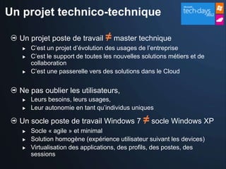 Un projet technico-technique

  Un projet poste de travail ≠ master technique
      C’est un projet d’évolution des usages de l’entreprise
      C’est le support de toutes les nouvelles solutions métiers et de
       collaboration
      C’est une passerelle vers des solutions dans le Cloud


  Ne pas oublier les utilisateurs,
      Leurs besoins, leurs usages,
      Leur autonomie en tant qu’individus uniques

  Un socle poste de travail Windows 7 ≠ socle Windows XP
      Socle « agile » et minimal
      Solution homogène (expérience utilisateur suivant les devices)
      Virtualisation des applications, des profils, des postes, des
       sessions
 