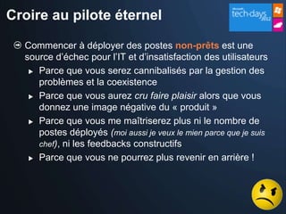 Croire au pilote éternel

  Commencer à déployer des postes non-prêts est une
  source d’échec pour l’IT et d’insatisfaction des utilisateurs
    Parce que vous serez cannibalisés par la gestion des
     problèmes et la coexistence
    Parce que vous aurez cru faire plaisir alors que vous

     donnez une image négative du « produit »
    Parce que vous me maîtriserez plus ni le nombre de

     postes déployés (moi aussi je veux le mien parce que je suis
     chef), ni les feedbacks constructifs
    Parce que vous ne pourrez plus revenir en arrière !
 